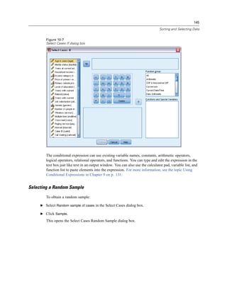145

                                                                                  Sorting and Selecting Data


        Figure 10-7
        Select Cases If dialog box




        The conditional expression can use existing variable names, constants, arithmetic operators,
        logical operators, relational operators, and functions. You can type and edit the expression in the
        text box just like text in an output window. You can also use the calculator pad, variable list, and
        function list to paste elements into the expression. For more information, see the topic Using
        Conditional Expressions in Chapter 9 on p. 131.


Selecting a Random Sample
        To obtain a random sample:

     E Select Random sample of cases in the Select Cases dialog box.

     E Click Sample.

        This opens the Select Cases Random Sample dialog box.
 