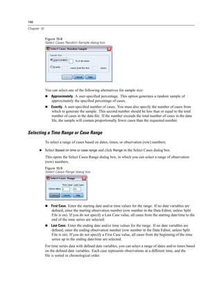 146

Chapter 10


             Figure 10-8
             Select Cases Random Sample dialog box




             You can select one of the following alternatives for sample size:
                 Approximately. A user-speciﬁed percentage. This option generates a random sample of
                 approximately the speciﬁed percentage of cases.
                 Exactly. A user-speciﬁed number of cases. You must also specify the number of cases from
                 which to generate the sample. This second number should be less than or equal to the total
                 number of cases in the data ﬁle. If the number exceeds the total number of cases in the data
                 ﬁle, the sample will contain proportionally fewer cases than the requested number.


Selecting a Time Range or Case Range
             To select a range of cases based on dates, times, or observation (row) numbers:

       E Select Based on time or case range and click Range in the Select Cases dialog box.

             This opens the Select Cases Range dialog box, in which you can select a range of observation
             (row) numbers.
             Figure 10-9
             Select Cases Range dialog box




                 First Case. Enter the starting date and/or time values for the range. If no date variables are
                 deﬁned, enter the starting observation number (row number in the Data Editor, unless Split
                 File is on). If you do not specify a Last Case value, all cases from the starting date/time to the
                 end of the time series are selected.
                 Last Case. Enter the ending date and/or time values for the range. If no date variables are
                 deﬁned, enter the ending observation number (row number in the Data Editor, unless Split
                 File is on). If you do not specify a First Case value, all cases from the beginning of the time
                 series up to the ending date/time are selected.
             For time series data with deﬁned date variables, you can select a range of dates and/or times based
             on the deﬁned date variables. Each case represents observations at a different time, and the
             ﬁle is sorted in chronological order.
 