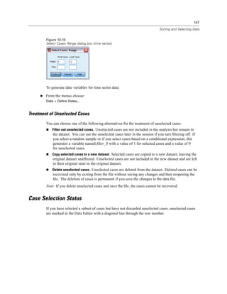 147

                                                                                   Sorting and Selecting Data


        Figure 10-10
        Select Cases Range dialog box (time series)




        To generate date variables for time series data:

     E From the menus choose:
        Data > Define Dates...


Treatment of Unselected Cases
        You can choose one of the following alternatives for the treatment of unselected cases:
            Filter out unselected cases. Unselected cases are not included in the analysis but remain in
            the dataset. You can use the unselected cases later in the session if you turn ﬁltering off. If
            you select a random sample or if you select cases based on a conditional expression, this
            generates a variable named ﬁlter_$ with a value of 1 for selected cases and a value of 0
            for unselected cases.
            Copy selected cases to a new dataset. Selected cases are copied to a new dataset, leaving the
            original dataset unaffected. Unselected cases are not included in the new dataset and are left
            in their original state in the original dataset.
            Delete unselected cases. Unselected cases are deleted from the dataset. Deleted cases can be
            recovered only by exiting from the ﬁle without saving any changes and then reopening the
            ﬁle. The deletion of cases is permanent if you save the changes to the data ﬁle.
        Note: If you delete unselected cases and save the ﬁle, the cases cannot be recovered.


Case Selection Status
        If you have selected a subset of cases but have not discarded unselected cases, unselected cases
        are marked in the Data Editor with a diagonal line through the row number.
 