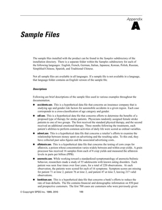 Appendix

                                                                                                     A
Sample Files

          The sample ﬁles installed with the product can be found in the Samples subdirectory of the
          installation directory. There is a separate folder within the Samples subdirectory for each of
          the following languages: English, French, German, Italian, Japanese, Korean, Polish, Russian,
          Simpliﬁed Chinese, Spanish, and Traditional Chinese.

          Not all sample ﬁles are available in all languages. If a sample ﬁle is not available in a language,
          that language folder contains an English version of the sample ﬁle.


          Descriptions

          Following are brief descriptions of the sample ﬁles used in various examples throughout the
          documentation.
              accidents.sav. This is a hypothetical data ﬁle that concerns an insurance company that is
              studying age and gender risk factors for automobile accidents in a given region. Each case
              corresponds to a cross-classiﬁcation of age category and gender.
              adl.sav. This is a hypothetical data ﬁle that concerns efforts to determine the beneﬁts of a
              proposed type of therapy for stroke patients. Physicians randomly assigned female stroke
              patients to one of two groups. The ﬁrst received the standard physical therapy, and the second
              received an additional emotional therapy. Three months following the treatments, each
              patient’s abilities to perform common activities of daily life were scored as ordinal variables.
              advert.sav. This is a hypothetical data ﬁle that concerns a retailer’s efforts to examine the
              relationship between money spent on advertising and the resulting sales. To this end, they
              have collected past sales ﬁgures and the associated advertising costs..
              aflatoxin.sav. This is a hypothetical data ﬁle that concerns the testing of corn crops for
              aﬂatoxin, a poison whose concentration varies widely between and within crop yields. A grain
              processor has received 16 samples from each of 8 crop yields and measured the alfatoxin
              levels in parts per billion (PPB).
              anorectic.sav. While working toward a standardized symptomatology of anorectic/bulimic
              behavior, researchers made a study of 55 adolescents with known eating disorders. Each
              patient was seen four times over four years, for a total of 220 observations. At each
              observation, the patients were scored for each of 16 symptoms. Symptom scores are missing
              for patient 71 at time 2, patient 76 at time 2, and patient 47 at time 3, leaving 217 valid
              observations.
              bankloan.sav. This is a hypothetical data ﬁle that concerns a bank’s efforts to reduce the
              rate of loan defaults. The ﬁle contains ﬁnancial and demographic information on 850 past
              and prospective customers. The ﬁrst 700 cases are customers who were previously given
© Copyright SPSS Inc. 1989, 2010                     149
 
