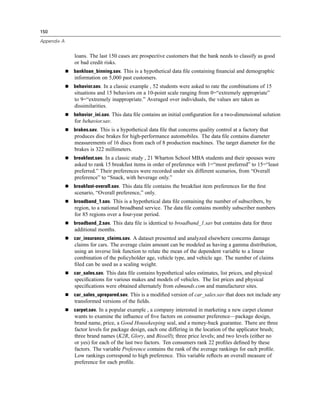 150

Appendix A


             loans. The last 150 cases are prospective customers that the bank needs to classify as good
             or bad credit risks.
             bankloan_binning.sav. This is a hypothetical data ﬁle containing ﬁnancial and demographic
             information on 5,000 past customers.
             behavior.sav. In a classic example , 52 students were asked to rate the combinations of 15
             situations and 15 behaviors on a 10-point scale ranging from 0=“extremely appropriate”
             to 9=“extremely inappropriate.” Averaged over individuals, the values are taken as
             dissimilarities.
             behavior_ini.sav. This data ﬁle contains an initial conﬁguration for a two-dimensional solution
             for behavior.sav.
             brakes.sav. This is a hypothetical data ﬁle that concerns quality control at a factory that
             produces disc brakes for high-performance automobiles. The data ﬁle contains diameter
             measurements of 16 discs from each of 8 production machines. The target diameter for the
             brakes is 322 millimeters.
             breakfast.sav. In a classic study , 21 Wharton School MBA students and their spouses were
             asked to rank 15 breakfast items in order of preference with 1=“most preferred” to 15=“least
             preferred.” Their preferences were recorded under six different scenarios, from “Overall
             preference” to “Snack, with beverage only.”
             breakfast-overall.sav. This data ﬁle contains the breakfast item preferences for the ﬁrst
             scenario, “Overall preference,” only.
             broadband_1.sav. This is a hypothetical data ﬁle containing the number of subscribers, by
             region, to a national broadband service. The data ﬁle contains monthly subscriber numbers
             for 85 regions over a four-year period.
             broadband_2.sav. This data ﬁle is identical to broadband_1.sav but contains data for three
             additional months.
             car_insurance_claims.sav. A dataset presented and analyzed elsewhere concerns damage
             claims for cars. The average claim amount can be modeled as having a gamma distribution,
             using an inverse link function to relate the mean of the dependent variable to a linear
             combination of the policyholder age, vehicle type, and vehicle age. The number of claims
             ﬁled can be used as a scaling weight.
             car_sales.sav. This data ﬁle contains hypothetical sales estimates, list prices, and physical
             speciﬁcations for various makes and models of vehicles. The list prices and physical
             speciﬁcations were obtained alternately from edmunds.com and manufacturer sites.
             car_sales_uprepared.sav. This is a modiﬁed version of car_sales.sav that does not include any
             transformed versions of the ﬁelds.
             carpet.sav. In a popular example , a company interested in marketing a new carpet cleaner
             wants to examine the inﬂuence of ﬁve factors on consumer preference—package design,
             brand name, price, a Good Housekeeping seal, and a money-back guarantee. There are three
             factor levels for package design, each one differing in the location of the applicator brush;
             three brand names (K2R, Glory, and Bissell); three price levels; and two levels (either no
             or yes) for each of the last two factors. Ten consumers rank 22 proﬁles deﬁned by these
             factors. The variable Preference contains the rank of the average rankings for each proﬁle.
             Low rankings correspond to high preference. This variable reﬂects an overall measure of
             preference for each proﬁle.
 