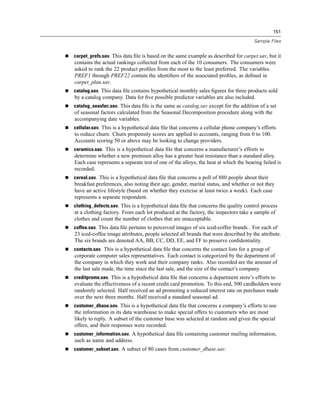 151

                                                                                     Sample Files


carpet_prefs.sav. This data ﬁle is based on the same example as described for carpet.sav, but it
contains the actual rankings collected from each of the 10 consumers. The consumers were
asked to rank the 22 product proﬁles from the most to the least preferred. The variables
PREF1 through PREF22 contain the identiﬁers of the associated proﬁles, as deﬁned in
carpet_plan.sav.
catalog.sav. This data ﬁle contains hypothetical monthly sales ﬁgures for three products sold
by a catalog company. Data for ﬁve possible predictor variables are also included.
catalog_seasfac.sav. This data ﬁle is the same as catalog.sav except for the addition of a set
of seasonal factors calculated from the Seasonal Decomposition procedure along with the
accompanying date variables.
cellular.sav. This is a hypothetical data ﬁle that concerns a cellular phone company’s efforts
to reduce churn. Churn propensity scores are applied to accounts, ranging from 0 to 100.
Accounts scoring 50 or above may be looking to change providers.
ceramics.sav. This is a hypothetical data ﬁle that concerns a manufacturer’s efforts to
determine whether a new premium alloy has a greater heat resistance than a standard alloy.
Each case represents a separate test of one of the alloys; the heat at which the bearing failed is
recorded.
cereal.sav. This is a hypothetical data ﬁle that concerns a poll of 880 people about their
breakfast preferences, also noting their age, gender, marital status, and whether or not they
have an active lifestyle (based on whether they exercise at least twice a week). Each case
represents a separate respondent.
clothing_defects.sav. This is a hypothetical data ﬁle that concerns the quality control process
at a clothing factory. From each lot produced at the factory, the inspectors take a sample of
clothes and count the number of clothes that are unacceptable.
coffee.sav. This data ﬁle pertains to perceived images of six iced-coffee brands . For each of
23 iced-coffee image attributes, people selected all brands that were described by the attribute.
The six brands are denoted AA, BB, CC, DD, EE, and FF to preserve conﬁdentiality.
contacts.sav. This is a hypothetical data ﬁle that concerns the contact lists for a group of
corporate computer sales representatives. Each contact is categorized by the department of
the company in which they work and their company ranks. Also recorded are the amount of
the last sale made, the time since the last sale, and the size of the contact’s company.
creditpromo.sav. This is a hypothetical data ﬁle that concerns a department store’s efforts to
evaluate the effectiveness of a recent credit card promotion. To this end, 500 cardholders were
randomly selected. Half received an ad promoting a reduced interest rate on purchases made
over the next three months. Half received a standard seasonal ad.
customer_dbase.sav. This is a hypothetical data ﬁle that concerns a company’s efforts to use
the information in its data warehouse to make special offers to customers who are most
likely to reply. A subset of the customer base was selected at random and given the special
offers, and their responses were recorded.
customer_information.sav. A hypothetical data ﬁle containing customer mailing information,
such as name and address.
customer_subset.sav. A subset of 80 cases from customer_dbase.sav.
 