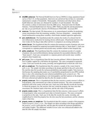 154

Appendix A


             nhis2000_subset.sav. The National Health Interview Survey (NHIS) is a large, population-based
             survey of the U.S. civilian population. Interviews are carried out face-to-face in a nationally
             representative sample of households. Demographic information and observations about
             health behaviors and status are obtained for members of each household. This data
             ﬁle contains a subset of information from the 2000 survey. National Center for Health
             Statistics. National Health Interview Survey, 2000. Public-use data ﬁle and documentation.
             ftp://ftp.cdc.gov/pub/Health_Statistics/NCHS/Datasets/NHIS/2000/. Accessed 2003.
             ozone.sav. The data include 330 observations on six meteorological variables for predicting
             ozone concentration from the remaining variables. Previous researchers , , among others
             found nonlinearities among these variables, which hinder standard regression approaches.
             pain_medication.sav. This hypothetical data ﬁle contains the results of a clinical trial for
             anti-inﬂammatory medication for treating chronic arthritic pain. Of particular interest is the
             time it takes for the drug to take effect and how it compares to an existing medication.
             patient_los.sav. This hypothetical data ﬁle contains the treatment records of patients who were
             admitted to the hospital for suspected myocardial infarction (MI, or “heart attack”). Each case
             corresponds to a separate patient and records many variables related to their hospital stay.
             patlos_sample.sav. This hypothetical data ﬁle contains the treatment records of a sample
             of patients who received thrombolytics during treatment for myocardial infarction (MI, or
             “heart attack”). Each case corresponds to a separate patient and records many variables
             related to their hospital stay.
             poll_cs.sav. This is a hypothetical data ﬁle that concerns pollsters’ efforts to determine the
             level of public support for a bill before the legislature. The cases correspond to registered
             voters. Each case records the county, township, and neighborhood in which the voter lives.
             poll_cs_sample.sav. This hypothetical data ﬁle contains a sample of the voters listed in
             poll_cs.sav. The sample was taken according to the design speciﬁed in the poll.csplan plan
             ﬁle, and this data ﬁle records the inclusion probabilities and sample weights. Note, however,
             that because the sampling plan makes use of a probability-proportional-to-size (PPS) method,
             there is also a ﬁle containing the joint selection probabilities (poll_jointprob.sav). The
             additional variables corresponding to voter demographics and their opinion on the proposed
             bill were collected and added the data ﬁle after the sample as taken.
             property_assess.sav. This is a hypothetical data ﬁle that concerns a county assessor’s efforts to
             keep property value assessments up to date on limited resources. The cases correspond to
             properties sold in the county in the past year. Each case in the data ﬁle records the township
             in which the property lies, the assessor who last visited the property, the time since that
             assessment, the valuation made at that time, and the sale value of the property.
             property_assess_cs.sav. This is a hypothetical data ﬁle that concerns a state assessor’s efforts
             to keep property value assessments up to date on limited resources. The cases correspond
             to properties in the state. Each case in the data ﬁle records the county, township, and
             neighborhood in which the property lies, the time since the last assessment, and the valuation
             made at that time.
             property_assess_cs_sample.sav. This hypothetical data ﬁle contains a sample of the properties
             listed in property_assess_cs.sav. The sample was taken according to the design speciﬁed in
             the property_assess.csplan plan ﬁle, and this data ﬁle records the inclusion probabilities
             and sample weights. The additional variable Current value was collected and added to the
             data ﬁle after the sample was taken.
 