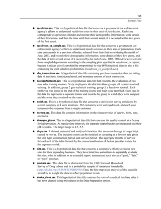155

                                                                                     Sample Files


recidivism.sav. This is a hypothetical data ﬁle that concerns a government law enforcement
agency’s efforts to understand recidivism rates in their area of jurisdiction. Each case
corresponds to a previous offender and records their demographic information, some details
of their ﬁrst crime, and then the time until their second arrest, if it occurred within two years
of the ﬁrst arrest.
recidivism_cs_sample.sav. This is a hypothetical data ﬁle that concerns a government law
enforcement agency’s efforts to understand recidivism rates in their area of jurisdiction. Each
case corresponds to a previous offender, released from their ﬁrst arrest during the month of
June, 2003, and records their demographic information, some details of their ﬁrst crime, and
the data of their second arrest, if it occurred by the end of June, 2006. Offenders were selected
from sampled departments according to the sampling plan speciﬁed in recidivism_cs.csplan;
because it makes use of a probability-proportional-to-size (PPS) method, there is also a ﬁle
containing the joint selection probabilities (recidivism_cs_jointprob.sav).
rfm_transactions.sav. A hypothetical data ﬁle containing purchase transaction data, including
date of purchase, item(s) purchased, and monetary amount of each transaction.
salesperformance.sav. This is a hypothetical data ﬁle that concerns the evaluation of two
new sales training courses. Sixty employees, divided into three groups, all receive standard
training. In addition, group 2 gets technical training; group 3, a hands-on tutorial. Each
employee was tested at the end of the training course and their score recorded. Each case in
the data ﬁle represents a separate trainee and records the group to which they were assigned
and the score they received on the exam.
satisf.sav. This is a hypothetical data ﬁle that concerns a satisfaction survey conducted by
a retail company at 4 store locations. 582 customers were surveyed in all, and each case
represents the responses from a single customer.
screws.sav. This data ﬁle contains information on the characteristics of screws, bolts, nuts,
and tacks .
shampoo_ph.sav. This is a hypothetical data ﬁle that concerns the quality control at a factory
for hair products. At regular time intervals, six separate output batches are measured and their
pH recorded. The target range is 4.5–5.5.
ships.sav. A dataset presented and analyzed elsewhere that concerns damage to cargo ships
caused by waves. The incident counts can be modeled as occurring at a Poisson rate given
the ship type, construction period, and service period. The aggregate months of service
for each cell of the table formed by the cross-classiﬁcation of factors provides values for
the exposure to risk.
site.sav. This is a hypothetical data ﬁle that concerns a company’s efforts to choose new
sites for their expanding business. They have hired two consultants to separately evaluate
the sites, who, in addition to an extended report, summarized each site as a “good,” “fair,”
or “poor” prospect.
smokers.sav. This data ﬁle is abstracted from the 1998 National Household
Survey of Drug Abuse and is a probability sample of American households.
(http://dx.doi.org/10.3886/ICPSR02934) Thus, the ﬁrst step in an analysis of this data ﬁle
should be to weight the data to reﬂect population trends.
stroke_clean.sav. This hypothetical data ﬁle contains the state of a medical database after it
has been cleaned using procedures in the Data Preparation option.
 