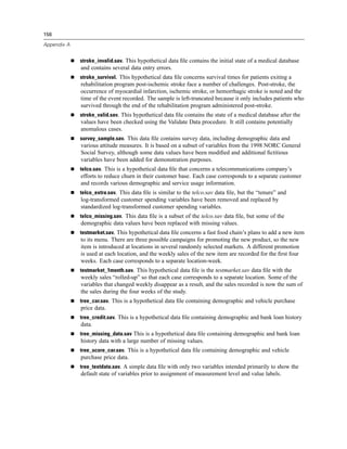 156

Appendix A


             stroke_invalid.sav. This hypothetical data ﬁle contains the initial state of a medical database
             and contains several data entry errors.
             stroke_survival. This hypothetical data ﬁle concerns survival times for patients exiting a
             rehabilitation program post-ischemic stroke face a number of challenges. Post-stroke, the
             occurrence of myocardial infarction, ischemic stroke, or hemorrhagic stroke is noted and the
             time of the event recorded. The sample is left-truncated because it only includes patients who
             survived through the end of the rehabilitation program administered post-stroke.
             stroke_valid.sav. This hypothetical data ﬁle contains the state of a medical database after the
             values have been checked using the Validate Data procedure. It still contains potentially
             anomalous cases.
             survey_sample.sav. This data ﬁle contains survey data, including demographic data and
             various attitude measures. It is based on a subset of variables from the 1998 NORC General
             Social Survey, although some data values have been modiﬁed and additional ﬁctitious
             variables have been added for demonstration purposes.
             telco.sav. This is a hypothetical data ﬁle that concerns a telecommunications company’s
             efforts to reduce churn in their customer base. Each case corresponds to a separate customer
             and records various demographic and service usage information.
             telco_extra.sav. This data ﬁle is similar to the telco.sav data ﬁle, but the “tenure” and
             log-transformed customer spending variables have been removed and replaced by
             standardized log-transformed customer spending variables.
             telco_missing.sav. This data ﬁle is a subset of the telco.sav data ﬁle, but some of the
             demographic data values have been replaced with missing values.
             testmarket.sav. This hypothetical data ﬁle concerns a fast food chain’s plans to add a new item
             to its menu. There are three possible campaigns for promoting the new product, so the new
             item is introduced at locations in several randomly selected markets. A different promotion
             is used at each location, and the weekly sales of the new item are recorded for the ﬁrst four
             weeks. Each case corresponds to a separate location-week.
             testmarket_1month.sav. This hypothetical data ﬁle is the testmarket.sav data ﬁle with the
             weekly sales “rolled-up” so that each case corresponds to a separate location. Some of the
             variables that changed weekly disappear as a result, and the sales recorded is now the sum of
             the sales during the four weeks of the study.
             tree_car.sav. This is a hypothetical data ﬁle containing demographic and vehicle purchase
             price data.
             tree_credit.sav. This is a hypothetical data ﬁle containing demographic and bank loan history
             data.
             tree_missing_data.sav This is a hypothetical data ﬁle containing demographic and bank loan
             history data with a large number of missing values.
             tree_score_car.sav. This is a hypothetical data ﬁle containing demographic and vehicle
             purchase price data.
             tree_textdata.sav. A simple data ﬁle with only two variables intended primarily to show the
             default state of variables prior to assignment of measurement level and value labels.
 