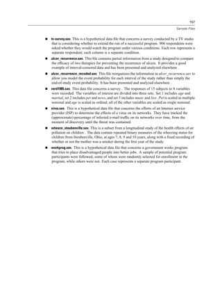 157

                                                                                     Sample Files


tv-survey.sav. This is a hypothetical data ﬁle that concerns a survey conducted by a TV studio
that is considering whether to extend the run of a successful program. 906 respondents were
asked whether they would watch the program under various conditions. Each row represents a
separate respondent; each column is a separate condition.
ulcer_recurrence.sav. This ﬁle contains partial information from a study designed to compare
the efﬁcacy of two therapies for preventing the recurrence of ulcers. It provides a good
example of interval-censored data and has been presented and analyzed elsewhere .
ulcer_recurrence_recoded.sav. This ﬁle reorganizes the information in ulcer_recurrence.sav to
allow you model the event probability for each interval of the study rather than simply the
end-of-study event probability. It has been presented and analyzed elsewhere .
verd1985.sav. This data ﬁle concerns a survey . The responses of 15 subjects to 8 variables
were recorded. The variables of interest are divided into three sets. Set 1 includes age and
marital, set 2 includes pet and news, and set 3 includes music and live. Pet is scaled as multiple
nominal and age is scaled as ordinal; all of the other variables are scaled as single nominal.
virus.sav. This is a hypothetical data ﬁle that concerns the efforts of an Internet service
provider (ISP) to determine the effects of a virus on its networks. They have tracked the
(approximate) percentage of infected e-mail trafﬁc on its networks over time, from the
moment of discovery until the threat was contained.
wheeze_steubenville.sav. This is a subset from a longitudinal study of the health effects of air
pollution on children . The data contain repeated binary measures of the wheezing status for
children from Steubenville, Ohio, at ages 7, 8, 9 and 10 years, along with a ﬁxed recording of
whether or not the mother was a smoker during the ﬁrst year of the study.
workprog.sav. This is a hypothetical data ﬁle that concerns a government works program
that tries to place disadvantaged people into better jobs. A sample of potential program
participants were followed, some of whom were randomly selected for enrollment in the
program, while others were not. Each case represents a separate program participant.
 