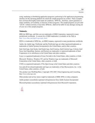 159

                                                                                                 Notices


using, marketing or distributing application programs conforming to the application programming
interface for the operating platform for which the sample programs are written. These examples
have not been thoroughly tested under all conditions. SPSS Inc., therefore, cannot guarantee or
imply reliability, serviceability, or function of these programs. The sample programs are provided
“AS IS”, without warranty of any kind. SPSS Inc. shall not be liable for any damages arising out
of your use of the sample programs.

Trademarks
IBM, the IBM logo, and ibm.com are trademarks of IBM Corporation, registered in many
jurisdictions worldwide. A current list of IBM trademarks is available on the Web at
http://www.ibm.com/legal/copytrade.shmtl.
SPSS is a trademark of SPSS Inc., an IBM Company, registered in many jurisdictions worldwide.
Adobe, the Adobe logo, PostScript, and the PostScript logo are either registered trademarks or
trademarks of Adobe Systems Incorporated in the United States, and/or other countries.
Intel, Intel logo, Intel Inside, Intel Inside logo, Intel Centrino, Intel Centrino logo, Celeron, Intel
Xeon, Intel SpeedStep, Itanium, and Pentium are trademarks or registered trademarks of Intel
Corporation or its subsidiaries in the United States and other countries.
Linux is a registered trademark of Linus Torvalds in the United States, other countries, or both.
Microsoft, Windows, Windows NT, and the Windows logo are trademarks of Microsoft
Corporation in the United States, other countries, or both.
UNIX is a registered trademark of The Open Group in the United States and other countries.
Java and all Java-based trademarks and logos are trademarks of Sun Microsystems, Inc. in the
United States, other countries, or both.
This product uses WinWrap Basic, Copyright 1993-2007, Polar Engineering and Consulting,
http://www.winwrap.com.
Other product and service names might be trademarks of IBM, SPSS, or other companies.
Adobe product screenshot(s) reprinted with permission from Adobe Systems Incorporated.
Microsoft product screenshot(s) reprinted with permission from Microsoft Corporation.
 