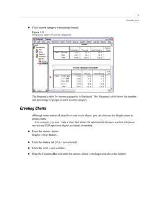 7

                                                                                            Introduction


    E Click Income category in thousands [inccat].

       Figure 1-11
       Frequency table of income categories




       The frequency table for income categories is displayed. This frequency table shows the number
       and percentage of people in each income category.


Creating Charts
       Although some statistical procedures can create charts, you can also use the Graphs menu to
       create charts.
          For example, you can create a chart that shows the relationship between wireless telephone
       service and PDA (personal digital assistant) ownership.

    E From the menus choose:
       Graphs > Chart Builder...


    E Click the Gallery tab (if it is not selected).

    E Click Bar (if it is not selected).

    E Drag the Clustered Bar icon onto the canvas, which is the large area above the Gallery.
 