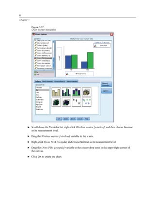 8

Chapter 1


            Figure 1-12
            Chart Builder dialog box




       E Scroll down the Variables list, right-click Wireless service [wireless], and then choose Nominal
            as its measurement level.

       E Drag the Wireless service [wireless] variable to the x axis.

       E Right-click Owns PDA [ownpda] and choose Nominal as its measurement level.

       E Drag the Owns PDA [ownpda] variable to the cluster drop zone in the upper right corner of
            the canvas.

       E Click OK to create the chart.
 