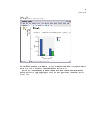 9

                                                                                      Introduction


Figure 1-13
Bar chart displayed in Viewer window




The bar chart is displayed in the Viewer. The chart shows that people with wireless phone service
are far more likely to have PDAs than people without wireless service.
   You can edit charts and tables by double-clicking them in the contents pane of the Viewer
window, and you can copy and paste your results into other applications. Those topics will be
covered later.
 