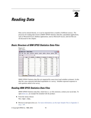 Chapter

                                                                                                 2
Reading Data

          Data can be entered directly, or it can be imported from a number of different sources. The
          processes for reading data stored in IBM® SPSS® Statistics data ﬁles; spreadsheet applications,
          such as Microsoft Excel; database applications, such as Microsoft Access; and text ﬁles are
          all discussed in this chapter.



Basic Structure of IBM SPSS Statistics Data Files
          Figure 2-1
          Data Editor




          IBM® SPSS® Statistics data ﬁles are organized by cases (rows) and variables (columns). In this
          data ﬁle, cases represent individual respondents to a survey. Variables represent responses to
          each question asked in the survey.


Reading IBM SPSS Statistics Data Files
          IBM® SPSS® Statistics data ﬁles, which have a .sav ﬁle extension, contain your saved data. To
          open demo.sav, an example ﬁle installed with the product:
       E From the menus choose:
          File > Open > Data...

       E Browse to and open demo.sav. For more information, see the topic Sample Files in Appendix A
          on p. 149.
© Copyright SPSS Inc. 1989, 2010                   10
 