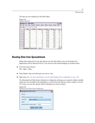 11

                                                                                             Reading Data


       The data are now displayed in the Data Editor.
       Figure 2-2
       Opened data file




Reading Data from Spreadsheets
       Rather than typing all of your data directly into the Data Editor, you can read data from
       applications such as Microsoft Excel. You can also read column headings as variable names.

    E From the menus choose:
       File > Open > Data...


    E Select Excel (*.xls) as the ﬁle type you want to view.

    E Open demo.xls. For more information, see the topic Sample Files in Appendix A on p. 149.

       The Opening Excel Data Source dialog box is displayed, allowing you to specify whether variable
       names are to be included in the spreadsheet, as well as the cells that you want to import. In Excel
       95 or later, you can also specify which worksheets you want to import.
       Figure 2-3
       Opening Excel Data Source dialog box
 