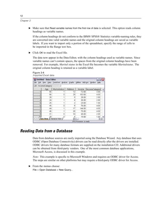 12

Chapter 2


       E Make sure that Read variable names from the first row of data is selected. This option reads column
            headings as variable names.
            If the column headings do not conform to the IBM® SPSS® Statistics variable-naming rules, they
            are converted into valid variable names and the original column headings are saved as variable
            labels. If you want to import only a portion of the spreadsheet, specify the range of cells to
            be imported in the Range text box.

       E Click OK to read the Excel ﬁle.

            The data now appear in the Data Editor, with the column headings used as variable names. Since
            variable names can’t contain spaces, the spaces from the original column headings have been
            removed. For example, Marital status in the Excel ﬁle becomes the variable Maritalstatus. The
            original column heading is retained as a variable label.
            Figure 2-4
            Imported Excel data




Reading Data from a Database
            Data from database sources are easily imported using the Database Wizard. Any database that uses
            ODBC (Open Database Connectivity) drivers can be read directly after the drivers are installed.
            ODBC drivers for many database formats are supplied on the installation CD. Additional drivers
            can be obtained from third-party vendors. One of the most common database applications,
            Microsoft Access, is discussed in this example.
            Note: This example is speciﬁc to Microsoft Windows and requires an ODBC driver for Access.
            The steps are similar on other platforms but may require a third-party ODBC driver for Access.

       E From the menus choose:
            File > Open Database > New Query...
 