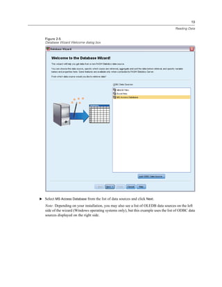 13

                                                                                      Reading Data


   Figure 2-5
   Database Wizard Welcome dialog box




E Select MS Access Database from the list of data sources and click Next.

   Note: Depending on your installation, you may also see a list of OLEDB data sources on the left
   side of the wizard (Windows operating systems only), but this example uses the list of ODBC data
   sources displayed on the right side.
 