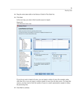 15

                                                                                       Reading Data


E Drag the entire demo table to the Retrieve Fields In This Order list.

E Click Next.

   In the next step, you select which records (cases) to import.
   Figure 2-8
   Limit Retrieved Cases step




   If you do not want to import all cases, you can import a subset of cases (for example, males
   older than 30), or you can import a random sample of cases from the data source. For large data
   sources, you may want to limit the number of cases to a small, representative sample to reduce
   the processing time.

E Click Next to continue.
 