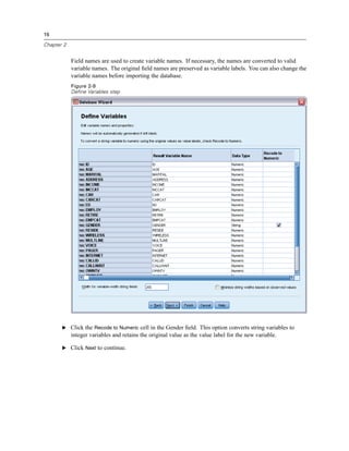 16

Chapter 2


            Field names are used to create variable names. If necessary, the names are converted to valid
            variable names. The original ﬁeld names are preserved as variable labels. You can also change the
            variable names before importing the database.
            Figure 2-9
            Define Variables step




       E Click the Recode to Numeric cell in the Gender ﬁeld. This option converts string variables to
            integer variables and retains the original value as the value label for the new variable.

       E Click Next to continue.
 