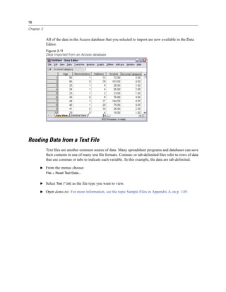 18

Chapter 2


            All of the data in the Access database that you selected to import are now available in the Data
            Editor.
            Figure 2-11
            Data imported from an Access database




Reading Data from a Text File
            Text ﬁles are another common source of data. Many spreadsheet programs and databases can save
            their contents in one of many text ﬁle formats. Comma- or tab-delimited ﬁles refer to rows of data
            that use commas or tabs to indicate each variable. In this example, the data are tab delimited.

       E From the menus choose:
            File > Read Text Data...


       E Select Text (*.txt) as the ﬁle type you want to view.

       E Open demo.txt. For more information, see the topic Sample Files in Appendix A on p. 149.
 