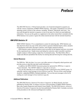 Preface



          The IBM SPSS Statistics 19 Brief Guide provides a set of tutorials designed to acquaint you
          with the various components of IBM® SPSS® Statistics. This guide is intended for use with all
          operating system versions of the software, including: Windows, Macintosh, and Linux. You
          can work through the tutorials in sequence or turn to the topics for which you need additional
          information. You can use this guide as a supplement to the online tutorial that is included with the
          SPSS Statistics Core system or ignore the online tutorial and start with the tutorials found here.


IBM SPSS Statistics 19
          IBM® SPSS® Statistics 19 is a comprehensive system for analyzing data. SPSS Statistics can
          take data from almost any type of ﬁle and use them to generate tabulated reports, charts, and plots
          of distributions and trends, descriptive statistics, and complex statistical analyses.
             SPSS Statistics makes statistical analysis more accessible for the beginner and more convenient
          for the experienced user. Simple menus and dialog box selections make it possible to perform
          complex analyses without typing a single line of command syntax. The Data Editor offers a
          simple and efﬁcient spreadsheet-like facility for entering data and browsing the working data ﬁle.


     Internet Resources

          The SPSS Inc. Web site (http://www.spss.com) offers answers to frequently asked questions and
          provides access to data ﬁles and other useful information.
             In addition, the SPSS USENET discussion group (not sponsored by SPSS Inc.) is open to
          anyone interested . The USENET address is comp.soft-sys.stat.spss.
             You can also subscribe to an e-mail message list that is gatewayed to the USENET group. To
          subscribe, send an e-mail message to listserv@listserv.uga.edu. The text of the e-mail message
          should be: subscribe SPSSX-L firstname lastname. You can then post messages to the list by
          sending an e-mail message to listserv@listserv.uga.edu.


     Additional Publications

          The IBM SPSS Statistics Statistical Procedures Companion, by Marija Norušis, has been
          published by Prentice Hall. It contains overviews of the procedures in IBM® SPSS® Statistics
          Base, plus Logistic Regression and General Linear Models. The IBM SPSS Statistics Advanced
          Statistical Procedures Companion has also been published by Prentice Hall. It includes overviews
          of the procedures in the Advanced and Regression modules.




© Copyright SPSS Inc. 1989, 2010                     iii
 