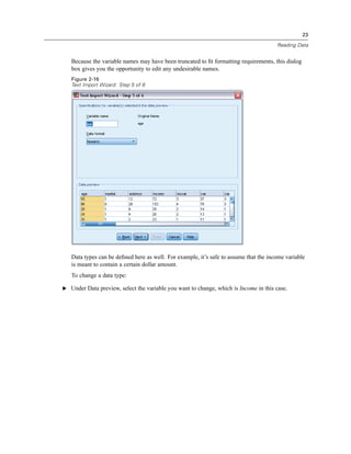 23

                                                                                       Reading Data


   Because the variable names may have been truncated to ﬁt formatting requirements, this dialog
   box gives you the opportunity to edit any undesirable names.
   Figure 2-16
   Text Import Wizard: Step 5 of 6




   Data types can be deﬁned here as well. For example, it’s safe to assume that the income variable
   is meant to contain a certain dollar amount.
   To change a data type:

E Under Data preview, select the variable you want to change, which is Income in this case.
 