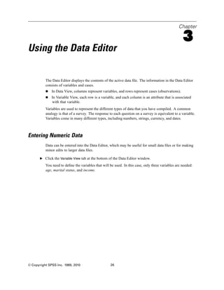 Chapter

                                                                                                    3
Using the Data Editor

          The Data Editor displays the contents of the active data ﬁle. The information in the Data Editor
          consists of variables and cases.
              In Data View, columns represent variables, and rows represent cases (observations).
              In Variable View, each row is a variable, and each column is an attribute that is associated
              with that variable.
          Variables are used to represent the different types of data that you have compiled. A common
          analogy is that of a survey. The response to each question on a survey is equivalent to a variable.
          Variables come in many different types, including numbers, strings, currency, and dates.



Entering Numeric Data
          Data can be entered into the Data Editor, which may be useful for small data ﬁles or for making
          minor edits to larger data ﬁles.

       E Click the Variable View tab at the bottom of the Data Editor window.

          You need to deﬁne the variables that will be used. In this case, only three variables are needed:
          age, marital status, and income.




© Copyright SPSS Inc. 1989, 2010                     26
 