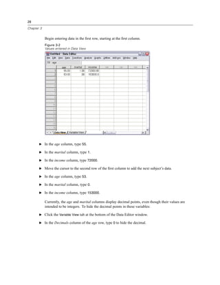 28

Chapter 3


            Begin entering data in the ﬁrst row, starting at the ﬁrst column.
            Figure 3-2
            Values entered in Data View




       E In the age column, type 55.

       E In the marital column, type 1.

       E In the income column, type 72000.

       E Move the cursor to the second row of the ﬁrst column to add the next subject’s data.

       E In the age column, type 53.

       E In the marital column, type 0.

       E In the income column, type 153000.

            Currently, the age and marital columns display decimal points, even though their values are
            intended to be integers. To hide the decimal points in these variables:

       E Click the Variable View tab at the bottom of the Data Editor window.

       E In the Decimals column of the age row, type 0 to hide the decimal.
 