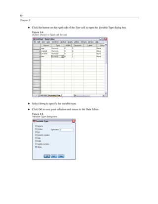 30

Chapter 3


       E Click the button on the right side of the Type cell to open the Variable Type dialog box.

            Figure 3-4
            Button shown in Type cell for sex




       E Select String to specify the variable type.

       E Click OK to save your selection and return to the Data Editor.
            Figure 3-5
            Variable Type dialog box
 
