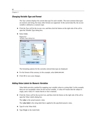 32

Chapter 3


Changing Variable Type and Format
            The Type column displays the current data type for each variable. The most common data types
            are numeric and string, but many other formats are supported. In the current data ﬁle, the income
            variable is deﬁned as a numeric type.

       E Click the Type cell for the income row, and then click the button on the right side of the cell to
            open the Variable Type dialog box.

       E Select Dollar.
            Figure 3-7
            Variable Type dialog box




            The formatting options for the currently selected data type are displayed.

       E For the format of the currency in this example, select $###,###,###.

       E Click OK to save your changes.




Adding Value Labels for Numeric Variables
            Value labels provide a method for mapping your variable values to a string label. In this example,
            there are two acceptable values for the marital variable. A value of 0 means that the subject is
            single, and a value of 1 means that he or she is married.

       E Click the Values cell for the marital row, and then click the button on the right side of the cell to
            open the Value Labels dialog box.
            The value is the actual numeric value.
            The value label is the string label that is applied to the speciﬁed numeric value.

       E Type 0 in the Value ﬁeld.

       E Type Single in the Label ﬁeld.
 