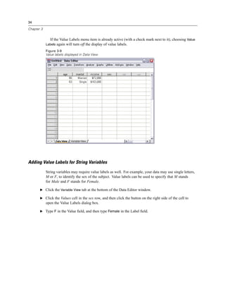 34

Chapter 3


              If the Value Labels menu item is already active (with a check mark next to it), choosing Value
            Labels again will turn off the display of value labels.
            Figure 3-9
            Value labels displayed in Data View




Adding Value Labels for String Variables
            String variables may require value labels as well. For example, your data may use single letters,
            M or F, to identify the sex of the subject. Value labels can be used to specify that M stands
            for Male and F stands for Female.

       E Click the Variable View tab at the bottom of the Data Editor window.

       E Click the Values cell in the sex row, and then click the button on the right side of the cell to
            open the Value Labels dialog box.

       E Type F in the Value ﬁeld, and then type Female in the Label ﬁeld.
 