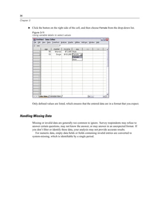 36

Chapter 3


       E Click the button on the right side of the cell, and then choose Female from the drop-down list.

            Figure 3-11
            Using variable labels to select values




            Only deﬁned values are listed, which ensures that the entered data are in a format that you expect.



Handling Missing Data
            Missing or invalid data are generally too common to ignore. Survey respondents may refuse to
            answer certain questions, may not know the answer, or may answer in an unexpected format. If
            you don’t ﬁlter or identify these data, your analysis may not provide accurate results.
               For numeric data, empty data ﬁelds or ﬁelds containing invalid entries are converted to
            system-missing, which is identiﬁable by a single period.
 