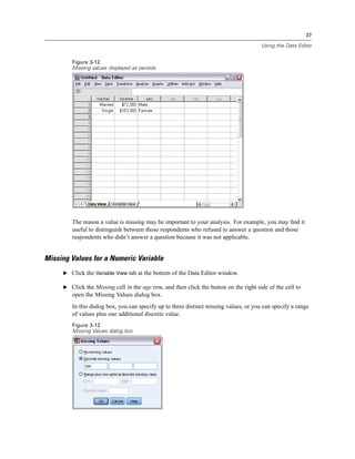 37

                                                                                       Using the Data Editor


        Figure 3-12
        Missing values displayed as periods




        The reason a value is missing may be important to your analysis. For example, you may ﬁnd it
        useful to distinguish between those respondents who refused to answer a question and those
        respondents who didn’t answer a question because it was not applicable.


Missing Values for a Numeric Variable
     E Click the Variable View tab at the bottom of the Data Editor window.

     E Click the Missing cell in the age row, and then click the button on the right side of the cell to
        open the Missing Values dialog box.
        In this dialog box, you can specify up to three distinct missing values, or you can specify a range
        of values plus one additional discrete value.
        Figure 3-13
        Missing Values dialog box
 