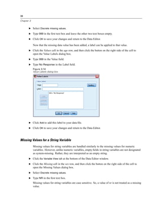 38

Chapter 3


       E Select Discrete missing values.

       E Type 999 in the ﬁrst text box and leave the other two text boxes empty.

       E Click OK to save your changes and return to the Data Editor.

            Now that the missing data value has been added, a label can be applied to that value.
       E Click the Values cell in the age row, and then click the button on the right side of the cell to
            open the Value Labels dialog box.
       E Type 999 in the Value ﬁeld.

       E Type No Response in the Label ﬁeld.
            Figure 3-14
            Value Labels dialog box




       E Click Add to add this label to your data ﬁle.

       E Click OK to save your changes and return to the Data Editor.




Missing Values for a String Variable
            Missing values for string variables are handled similarly to the missing values for numeric
            variables. However, unlike numeric variables, empty ﬁelds in string variables are not designated
            as system-missing. Rather, they are interpreted as an empty string.
       E Click the Variable View tab at the bottom of the Data Editor window.

       E Click the Missing cell in the sex row, and then click the button on the right side of the cell to
            open the Missing Values dialog box.
       E Select Discrete missing values.

       E Type NR in the ﬁrst text box.

            Missing values for string variables are case sensitive. So, a value of nr is not treated as a missing
            value.
 