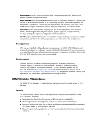 Missing Values describes patterns of missing data, estimates means and other statistics, and
         imputes values for missing observations.
         Neural Networks can be used to make business decisions by forecasting demand for a product as a
         function of price and other variables, or by categorizing customers based on buying habits and
         demographic characteristics. Neural networks are non-linear data modeling tools. They can be
         used to model complex relationships between inputs and outputs or to ﬁnd patterns in data.
         Regression provides techniques for analyzing data that do not ﬁt traditional linear statistical
         models. It includes procedures for probit analysis, logistic regression, weight estimation,
         two-stage least-squares regression, and general nonlinear regression.
         Amos™ (analysis of moment structures) uses structural equation modeling to conﬁrm and explain
         conceptual models that involve attitudes, perceptions, and other factors that drive behavior.


    Training Seminars

         SPSS Inc. provides both public and onsite training seminars for IBM® SPSS® Statistics. All
         seminars feature hands-on workshops. seminars will be offered in major U.S. and European cities
         on a regular basis. For more information on these seminars, contact your local ofﬁce, listed on the
         SPSS Inc. Web site at http://www.spss.com/worldwide.


    Technical support

         Technical support is available to maintenance customers. Customers may contact
         Technical Support for assistance in using SPSS Inc. products or for installation help
         for one of the supported hardware environments. To reach Technical Support, see the
         SPSS Inc. web site at http://support.spss.com or ﬁnd your local ofﬁce via the web site at
         http://support.spss.com/default.asp?refpage=contactus.asp. Be prepared to identify yourself, your
         organization, and your support agreement when requesting assistance.


IBM SPSS Statistics 19 Student Version
         The IBM® SPSS® Statistics 19 Student Version is a limited but still powerful version of SPSS
         Statistics.


    Capability

         The Student Version contains many of the important data analysis tools contained in IBM®
         SPSS® Statistics, including:
             Spreadsheet-like Data Editor for entering, modifying, and viewing data ﬁles.
             Statistical procedures, including t tests, analysis of variance, and crosstabulations.
             Interactive graphics that allow you to change or add chart elements and variables dynamically;
             the changes appear as soon as they are speciﬁed.
             Standard high-resolution graphics for an extensive array of analytical and presentation charts
             and tables.

                                                     v
 