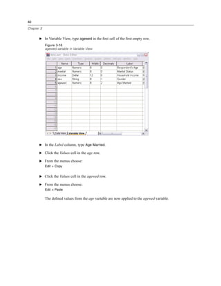 40

Chapter 3


       E In Variable View, type agewed in the ﬁrst cell of the ﬁrst empty row.

            Figure 3-16
            agewed variable in Variable View




       E In the Label column, type Age Married.

       E Click the Values cell in the age row.

       E From the menus choose:
            Edit > Copy


       E Click the Values cell in the agewed row.

       E From the menus choose:
            Edit > Paste

            The deﬁned values from the age variable are now applied to the agewed variable.
 