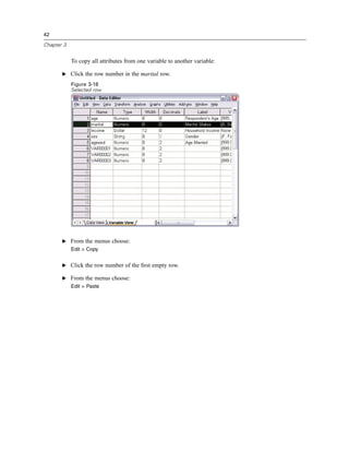 42

Chapter 3


            To copy all attributes from one variable to another variable:

       E Click the row number in the marital row.

            Figure 3-18
            Selected row




       E From the menus choose:
            Edit > Copy


       E Click the row number of the ﬁrst empty row.

       E From the menus choose:
            Edit > Paste
 