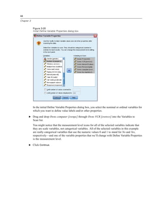 44

Chapter 3


            Figure 3-20
            Initial Define Variable Properties dialog box




            In the initial Deﬁne Variable Properties dialog box, you select the nominal or ordinal variables for
            which you want to deﬁne value labels and/or other properties.

       E Drag and drop Owns computer [ownpc] through Owns VCR [ownvcr] into the Variables to
            Scan list.
            You might notice that the measurement level icons for all of the selected variables indicate that
            they are scale variables, not categorical variables. All of the selected variables in this example
            are really categorical variables that use the numeric values 0 and 1 to stand for No and Yes,
            respectively—and one of the variable properties that we’ll change with Deﬁne Variable Properties
            is the measurement level.

       E Click Continue.
 