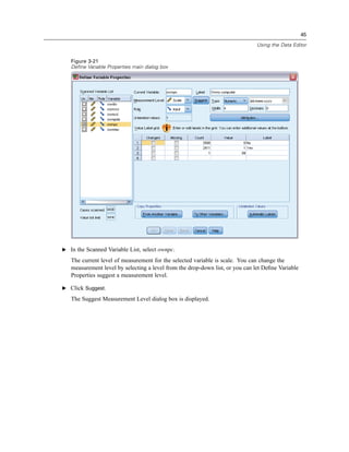 45

                                                                              Using the Data Editor


   Figure 3-21
   Define Variable Properties main dialog box




E In the Scanned Variable List, select ownpc.

   The current level of measurement for the selected variable is scale. You can change the
   measurement level by selecting a level from the drop-down list, or you can let Deﬁne Variable
   Properties suggest a measurement level.

E Click Suggest.

   The Suggest Measurement Level dialog box is displayed.
 