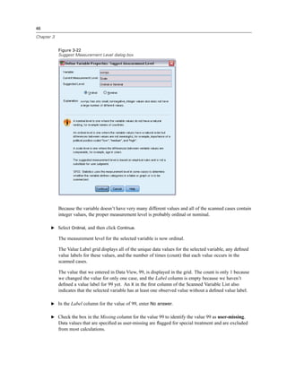 46

Chapter 3


            Figure 3-22
            Suggest Measurement Level dialog box




            Because the variable doesn’t have very many different values and all of the scanned cases contain
            integer values, the proper measurement level is probably ordinal or nominal.

       E Select Ordinal, and then click Continue.

            The measurement level for the selected variable is now ordinal.

            The Value Label grid displays all of the unique data values for the selected variable, any deﬁned
            value labels for these values, and the number of times (count) that each value occurs in the
            scanned cases.

            The value that we entered in Data View, 99, is displayed in the grid. The count is only 1 because
            we changed the value for only one case, and the Label column is empty because we haven’t
            deﬁned a value label for 99 yet. An X in the ﬁrst column of the Scanned Variable List also
            indicates that the selected variable has at least one observed value without a deﬁned value label.

       E In the Label column for the value of 99, enter No answer.


       E Check the box in the Missing column for the value 99 to identify the value 99 as user-missing.
            Data values that are speciﬁed as user-missing are ﬂagged for special treatment and are excluded
            from most calculations.
 