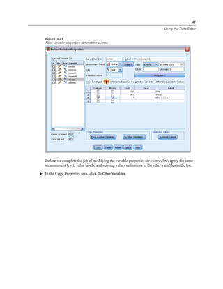 47

                                                                                 Using the Data Editor


   Figure 3-23
   New variable properties defined for ownpc




   Before we complete the job of modifying the variable properties for ownpc, let’s apply the same
   measurement level, value labels, and missing values deﬁnitions to the other variables in the list.

E In the Copy Properties area, click To Other Variables.
 