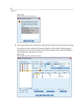 48

Chapter 3


            Figure 3-24
            Apply Labels and Level dialog box




       E In the Apply Labels and Level dialog box, select all of the variables in the list, and then click Copy.

            If you select any other variable in the Scanned Variable List of the Deﬁne Variable Properties
            main dialog box now, you’ll see that they are all ordinal variables, with a value of 99 deﬁned as
            user-missing and a value label of No answer.
            Figure 3-25
            New variable properties defined for ownfax
 