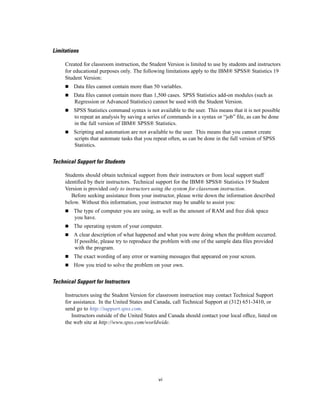 Limitations

     Created for classroom instruction, the Student Version is limited to use by students and instructors
     for educational purposes only. The following limitations apply to the IBM® SPSS® Statistics 19
     Student Version:
         Data ﬁles cannot contain more than 50 variables.
         Data ﬁles cannot contain more than 1,500 cases. SPSS Statistics add-on modules (such as
         Regression or Advanced Statistics) cannot be used with the Student Version.
         SPSS Statistics command syntax is not available to the user. This means that it is not possible
         to repeat an analysis by saving a series of commands in a syntax or “job” ﬁle, as can be done
         in the full version of IBM® SPSS® Statistics.
         Scripting and automation are not available to the user. This means that you cannot create
         scripts that automate tasks that you repeat often, as can be done in the full version of SPSS
         Statistics.


Technical Support for Students

     Students should obtain technical support from their instructors or from local support staff
     identiﬁed by their instructors. Technical support for the IBM® SPSS® Statistics 19 Student
     Version is provided only to instructors using the system for classroom instruction.
        Before seeking assistance from your instructor, please write down the information described
     below. Without this information, your instructor may be unable to assist you:
         The type of computer you are using, as well as the amount of RAM and free disk space
         you have.
         The operating system of your computer.
         A clear description of what happened and what you were doing when the problem occurred.
         If possible, please try to reproduce the problem with one of the sample data ﬁles provided
         with the program.
         The exact wording of any error or warning messages that appeared on your screen.
         How you tried to solve the problem on your own.


Technical Support for Instructors

     Instructors using the Student Version for classroom instruction may contact Technical Support
     for assistance. In the United States and Canada, call Technical Support at (312) 651-3410, or
     send go to http://support.spss.com.
        Instructors outside of the United States and Canada should contact your local ofﬁce, listed on
     the web site at http://www.spss.com/worldwide.




                                                vi
 