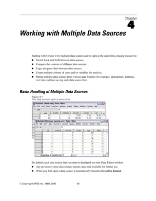 Chapter

                                                                                                    4
Working with Multiple Data Sources

          Starting with version 14.0, multiple data sources can be open at the same time, making it easier to:
              Switch back and forth between data sources.
              Compare the contents of different data sources.
              Copy and paste data between data sources.
              Create multiple subsets of cases and/or variables for analysis.
              Merge multiple data sources from various data formats (for example, spreadsheet, database,
              text data) without saving each data source ﬁrst.



Basic Handling of Multiple Data Sources
          Figure 4-1
          Two data sources open at same time




          By default, each data source that you open is displayed in a new Data Editor window.
              Any previously open data sources remain open and available for further use.
              When you ﬁrst open a data source, it automatically becomes the active dataset.



© Copyright SPSS Inc. 1989, 2010                    50
 