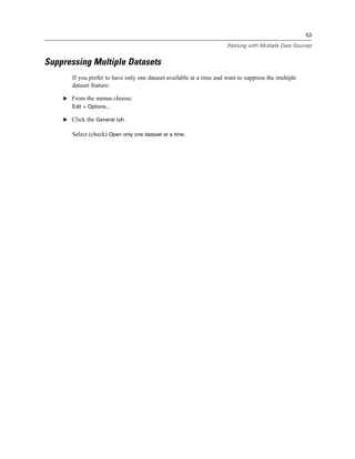 53

                                                                      Working with Multiple Data Sources


Suppressing Multiple Datasets
       If you prefer to have only one dataset available at a time and want to suppress the multiple
       dataset feature:

    E From the menus choose:
       Edit > Options...

    E Click the General tab.

       Select (check) Open only one dataset at a time.
 
