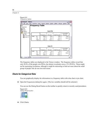 56

Chapter 5


            Figure 5-2
            Frequency tables




            The frequency tables are displayed in the Viewer window. The frequency tables reveal that
            only 20.4% of the people own PDAs, but almost everybody owns a TV (99.0%). These might
            not be interesting revelations, although it might be interesting to ﬁnd out more about the small
            group of people who do not own televisions.


Charts for Categorical Data
            You can graphically display the information in a frequency table with a bar chart or pie chart.

       E Open the Frequencies dialog box again. (The two variables should still be selected.)

            You can use the Dialog Recall button on the toolbar to quickly return to recently used procedures.
            Figure 5-3
            Dialog Recall button




       E Click Charts.
 