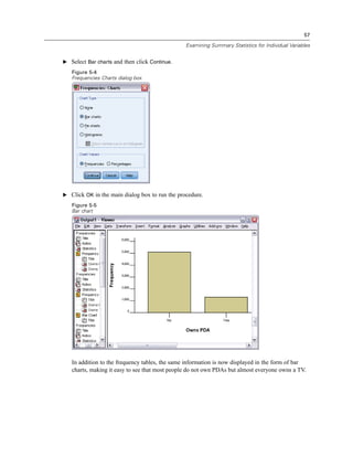 57

                                                Examining Summary Statistics for Individual Variables


E Select Bar charts and then click Continue.

   Figure 5-4
   Frequencies Charts dialog box




E Click OK in the main dialog box to run the procedure.
   Figure 5-5
   Bar chart




   In addition to the frequency tables, the same information is now displayed in the form of bar
   charts, making it easy to see that most people do not own PDAs but almost everyone owns a TV.
 