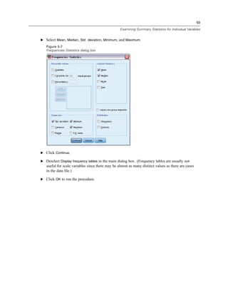 59

                                                  Examining Summary Statistics for Individual Variables


E Select Mean, Median, Std. deviation, Minimum, and Maximum.

   Figure 5-7
   Frequencies Statistics dialog box




E Click Continue.

E Deselect Display frequency tables in the main dialog box. (Frequency tables are usually not
   useful for scale variables since there may be almost as many distinct values as there are cases
   in the data ﬁle.)

E Click OK to run the procedure.
 