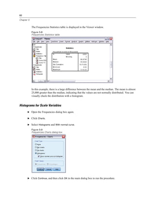 60

Chapter 5


            The Frequencies Statistics table is displayed in the Viewer window.
            Figure 5-8
            Frequencies Statistics table




            In this example, there is a large difference between the mean and the median. The mean is almost
            25,000 greater than the median, indicating that the values are not normally distributed. You can
            visually check the distribution with a histogram.


Histograms for Scale Variables
       E Open the Frequencies dialog box again.

       E Click Charts.

       E Select Histograms and With normal curve.

            Figure 5-9
            Frequencies Charts dialog box




       E Click Continue, and then click OK in the main dialog box to run the procedure.
 