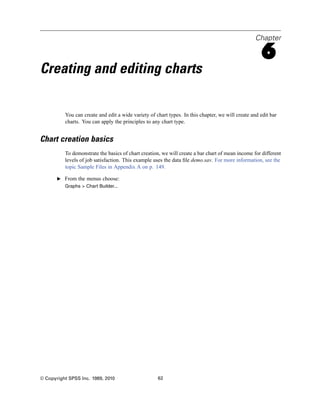 Chapter

                                                                                                     6
Creating and editing charts

          You can create and edit a wide variety of chart types. In this chapter, we will create and edit bar
          charts. You can apply the principles to any chart type.


Chart creation basics
          To demonstrate the basics of chart creation, we will create a bar chart of mean income for different
          levels of job satisfaction. This example uses the data ﬁle demo.sav. For more information, see the
          topic Sample Files in Appendix A on p. 149.

       E From the menus choose:
          Graphs > Chart Builder...




© Copyright SPSS Inc. 1989, 2010                     62
 