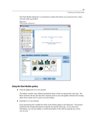 63

                                                                                  Creating and editing charts


         The Chart Builder dialog box is an interactive window that allows you to preview how a chart
         will look while you build it.
         Figure 6-1
         Chart Builder dialog box




Using the Chart Builder gallery
      E Click the Gallery tab if it is not selected.

         The Gallery includes many different predeﬁned charts, which are organized by chart type. The
         Basic Elements tab also provides basic elements (such as axes and graphic elements) for creating
         charts from scratch, but it’s easier to use the Gallery.
      E Click Bar if it is not selected.

         Icons representing the available bar charts in the Gallery appear in the dialog box. The pictures
         should provide enough information to identify the speciﬁc chart type. If you need more
         information, you can also display a ToolTip description of the chart by pausing your cursor
         over an icon.
 
