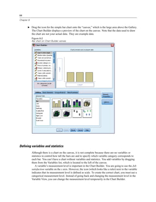 64

Chapter 6


       E Drag the icon for the simple bar chart onto the “canvas,” which is the large area above the Gallery.
            The Chart Builder displays a preview of the chart on the canvas. Note that the data used to draw
            the chart are not your actual data. They are example data.
            Figure 6-2
            Bar chart on Chart Builder canvas




Defining variables and statistics
            Although there is a chart on the canvas, it is not complete because there are no variables or
            statistics to control how tall the bars are and to specify which variable category corresponds to
            each bar. You can’t have a chart without variables and statistics. You add variables by dragging
            them from the Variables list, which is located to the left of the canvas.
               A variable’s measurement level is important in the Chart Builder. You are going to use the Job
            satisfaction variable on the x axis. However, the icon (which looks like a ruler) next to the variable
            indicates that its measurement level is deﬁned as scale. To create the correct chart, you must use a
            categorical measurement level. Instead of going back and changing the measurement level in the
            Variable View, you can change the measurement level temporarily in the Chart Builder.
 
