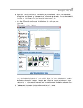 65

                                                                             Creating and editing charts


E Right-click Job satisfaction in the Variables list and choose Ordinal. Ordinal is an appropriate
   measurement level because the categories in Job satisfaction can be ranked by level of satisfaction.
   Note that the icon changes after you change the measurement level.

E Now drag Job satisfaction from the Variables list to the x axis drop zone.

   Figure 6-3
   Job satisfaction in x axis drop zone




   The y axis drop zone defaults to the Count statistic. If you want to use another statistic (such as
   percentage or mean), you can easily change it. You will not use either of these statistics in this
   example, but we will review the process in case you need to change this statistic at another time.

E Click Element Properties to display the Element Properties window.
 